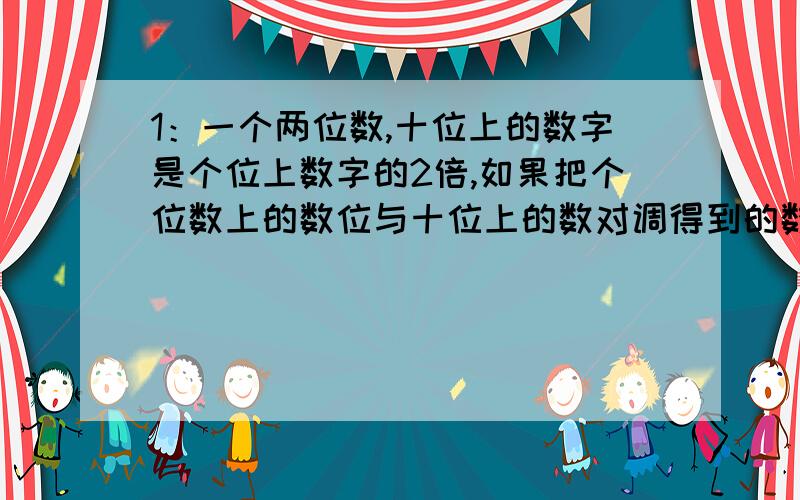 1：一个两位数,十位上的数字是个位上数字的2倍,如果把个位数上的数位与十位上的数对调得到的数比原数小36,求原来的两位数