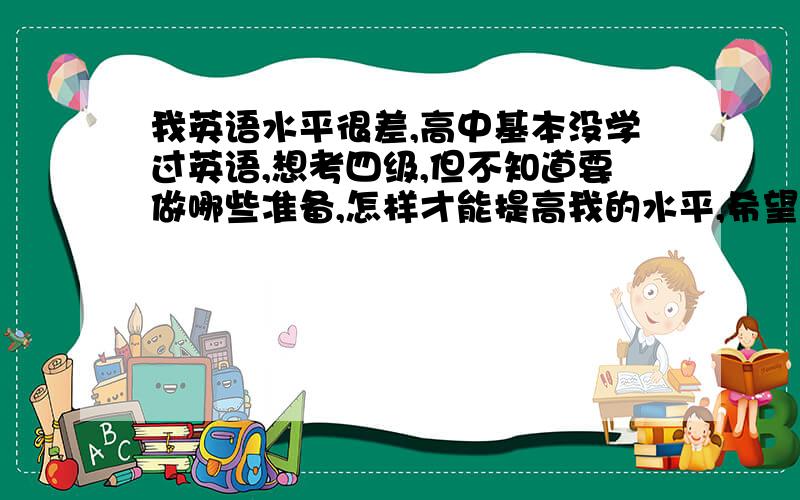 我英语水平很差,高中基本没学过英语,想考四级,但不知道要做哪些准备,怎样才能提高我的水平,希望好心人帮忙,谢谢!