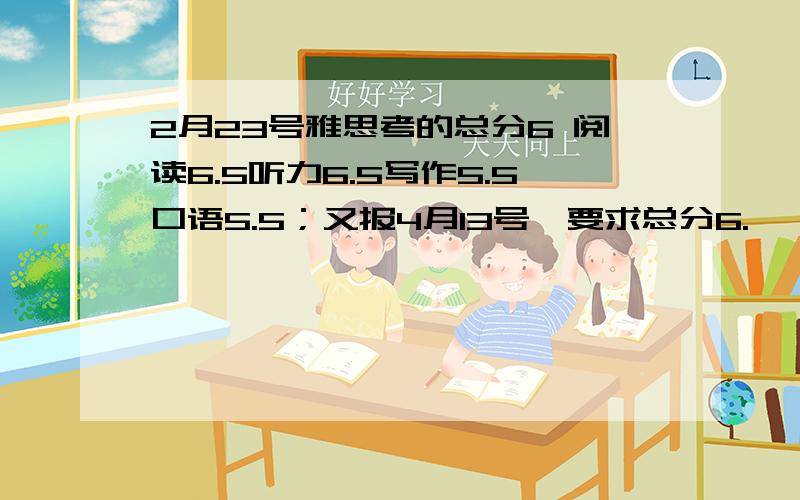 2月23号雅思考的总分6 阅读6.5听力6.5写作5.5口语5.5；又报4月13号,要求总分6.