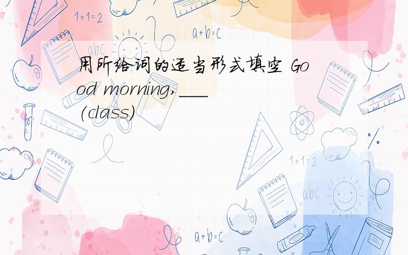 用所给词的适当形式填空 Good morning,___(class)