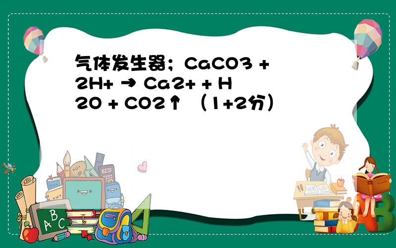 气体发生器；CaCO3 + 2H+ → Ca2+ + H2O + CO2↑ （1+2分）