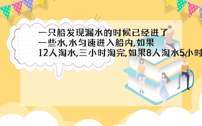 一只船发现漏水的时候已经进了一些水,水匀速进入船内,如果12人淘水,三小时淘完,如果8人淘水5小时淘完