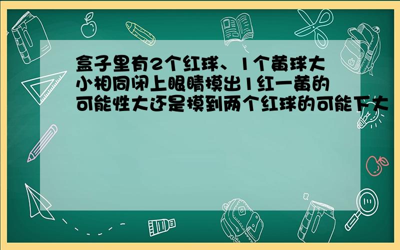 盒子里有2个红球、1个黄球大小相同闭上眼睛摸出1红一黄的可能性大还是摸到两个红球的可能下大