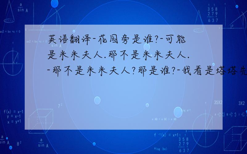 英语翻译-花园旁是谁?-可能是米米夫人.那不是米米夫人.-那不是米米夫人?那是谁?-我看是塔塔先生.-对,真是塔塔先生.