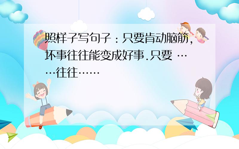 照样子写句子：只要肯动脑筋,坏事往往能变成好事.只要 ……往往……