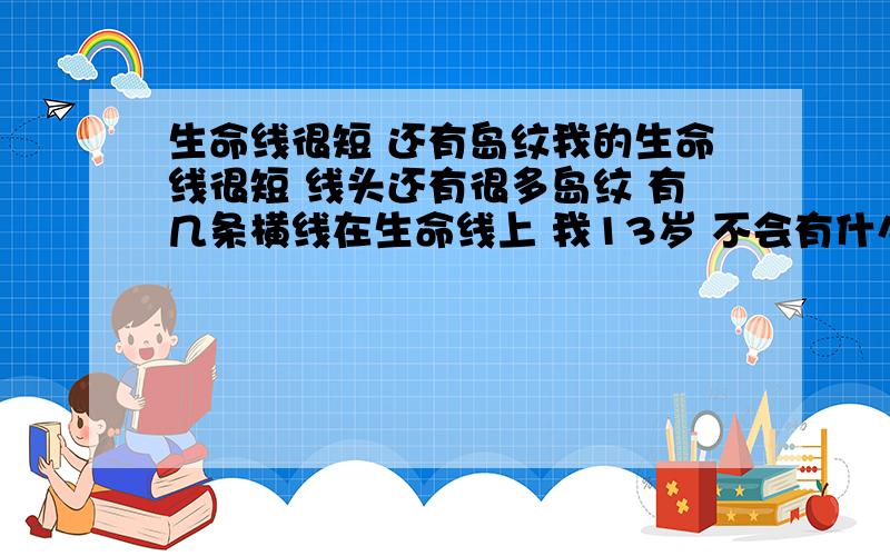 生命线很短 还有岛纹我的生命线很短 线头还有很多岛纹 有几条横线在生命线上 我13岁 不会有什么大事吧····