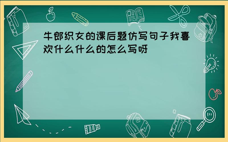 牛郎织女的课后题仿写句子我喜欢什么什么的怎么写呀