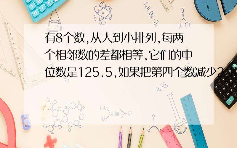 有8个数,从大到小排列,每两个相邻数的差都相等,它们的中位数是125.5,如果把第四个数减少2,则前四个数的平均数是13