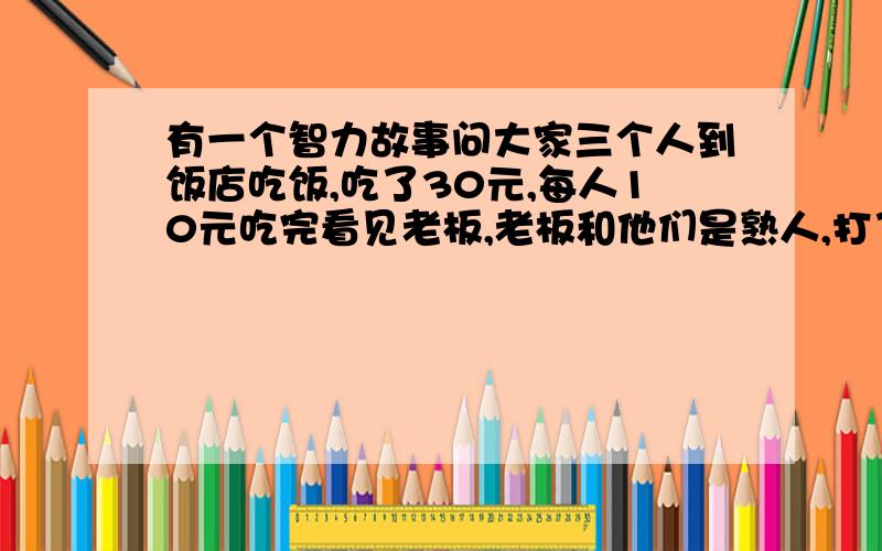 有一个智力故事问大家三个人到饭店吃饭,吃了30元,每人10元吃完看见老板,老板和他们是熟人,打了折扣,25元,叫服务员还