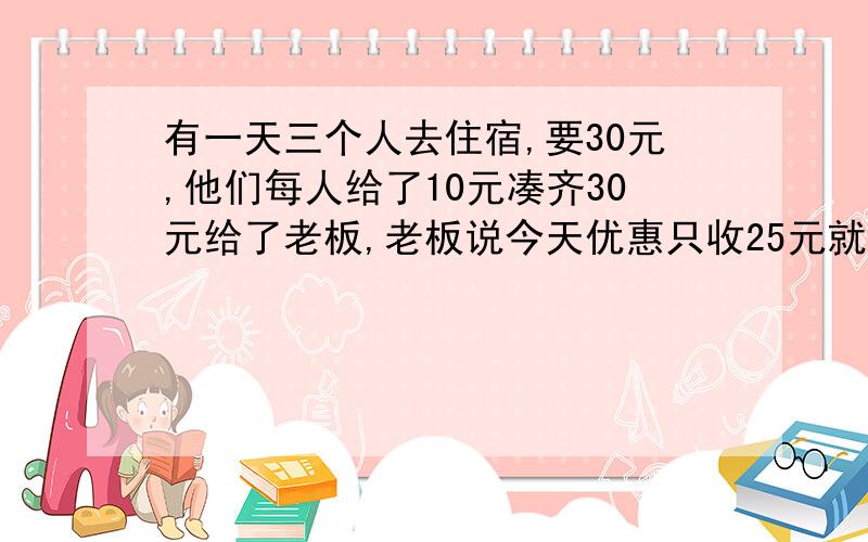 有一天三个人去住宿,要30元,他们每人给了10元凑齐30元给了老板,老板说今天优惠只收25元就把那...