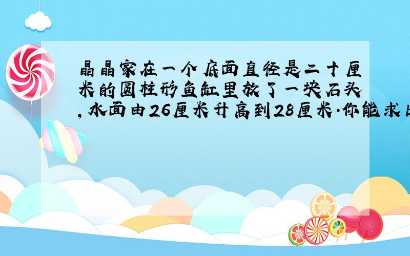 晶晶家在一个底面直径是二十厘米的圆柱形鱼缸里放了一块石头,水面由26厘米升高到28厘米.你能求出该石头的体积是多少吗 急