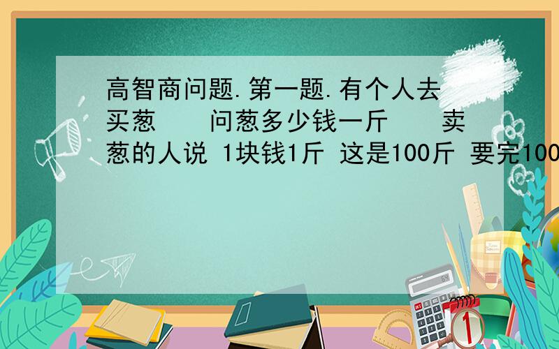 高智商问题.第一题.有个人去买葱　　问葱多少钱一斤　　卖葱的人说 1块钱1斤 这是100斤 要完100元　　买葱的人又问