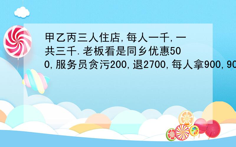 甲乙丙三人住店,每人一千,一共三千.老板看是同乡优惠500,服务员贪污200,退2700,每人拿900,900*3=27