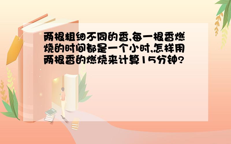 两根粗细不同的香,每一根香燃烧的时间都是一个小时,怎样用两根香的燃烧来计算15分钟?