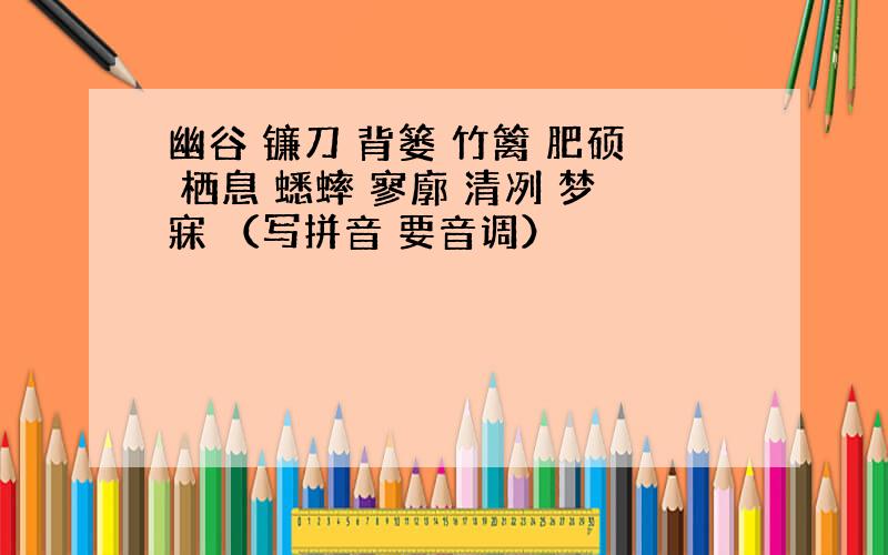 幽谷 镰刀 背篓 竹篱 肥硕 栖息 蟋蟀 寥廓 清冽 梦寐 （写拼音 要音调）