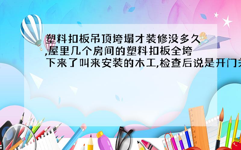 塑料扣板吊顶垮塌才装修没多久,屋里几个房间的塑料扣板全垮下来了叫来安装的木工,检查后说是开门关门的时候吸下来的我想问下是