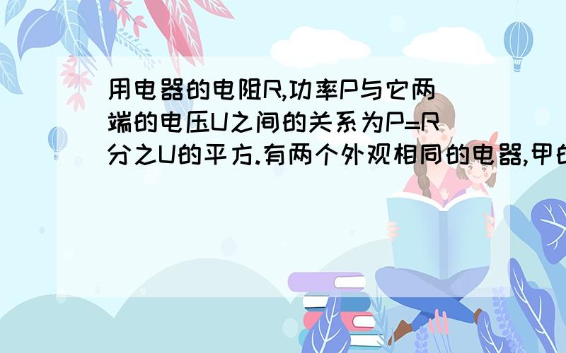 用电器的电阻R,功率P与它两端的电压U之间的关系为P=R分之U的平方.有两个外观相同的电器,甲的电阻是6.4欧,乙的电阻