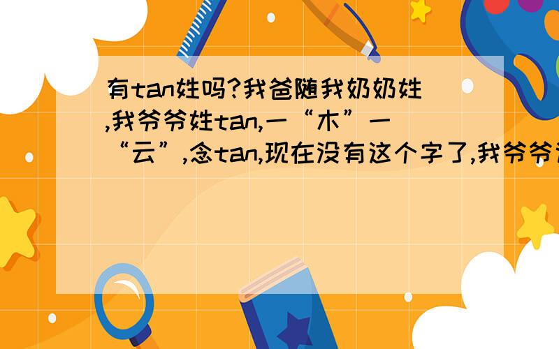 有tan姓吗?我爸随我奶奶姓,我爷爷姓tan,一“木”一“云”,念tan,现在没有这个字了,我爷爷说这字在老字典里有,现