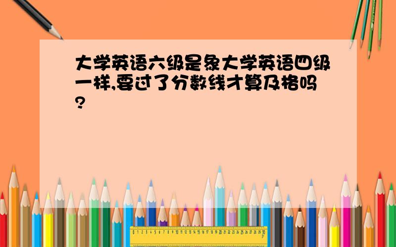 大学英语六级是象大学英语四级一样,要过了分数线才算及格吗?