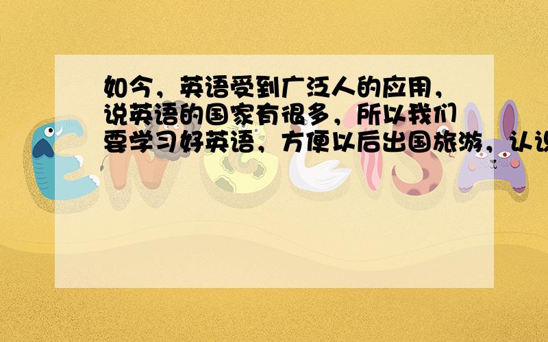 如今，英语受到广泛人的应用，说英语的国家有很多，所以我们要学习好英语，方便以后出国旅游，认识更多的新事物 这句话用英语怎