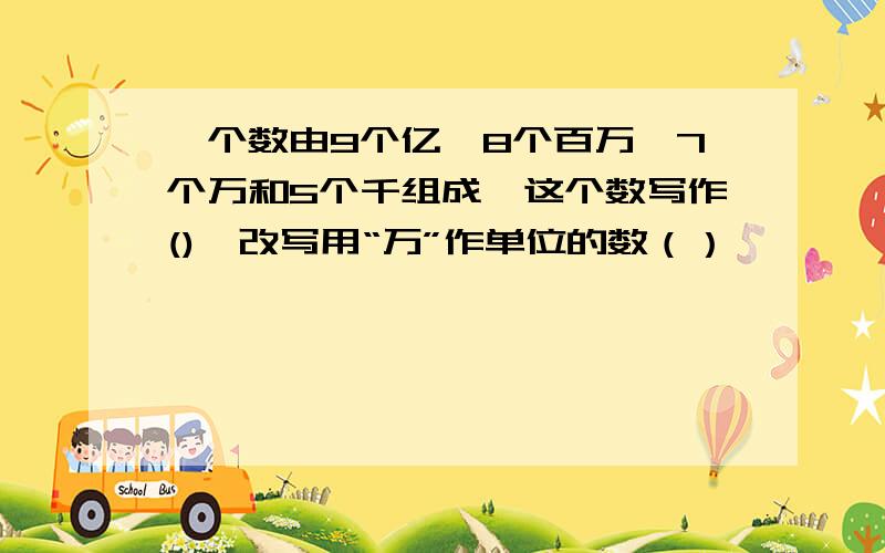 一个数由9个亿,8个百万,7个万和5个千组成,这个数写作(),改写用“万”作单位的数（）