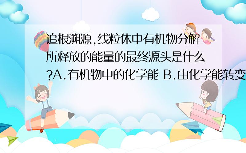 追根溯源,线粒体中有机物分解所释放的能量的最终源头是什么?A.有机物中的化学能 B.由化学能转变而来的