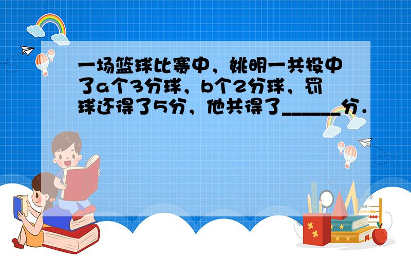 一场篮球比赛中，姚明一共投中了a个3分球，b个2分球，罚球还得了5分，他共得了______分．