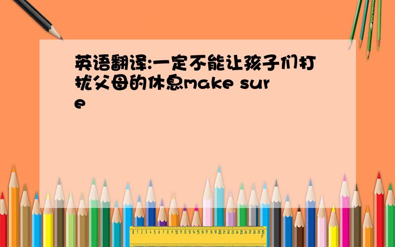 英语翻译:一定不能让孩子们打扰父母的休息make sure