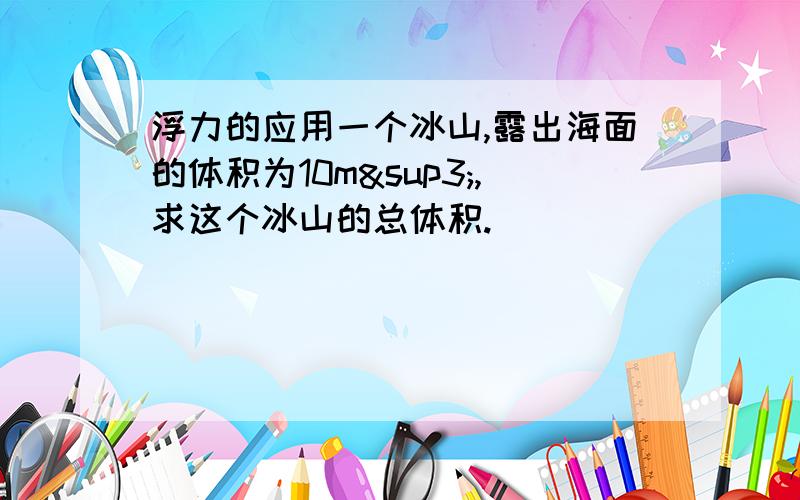 浮力的应用一个冰山,露出海面的体积为10m³,求这个冰山的总体积.