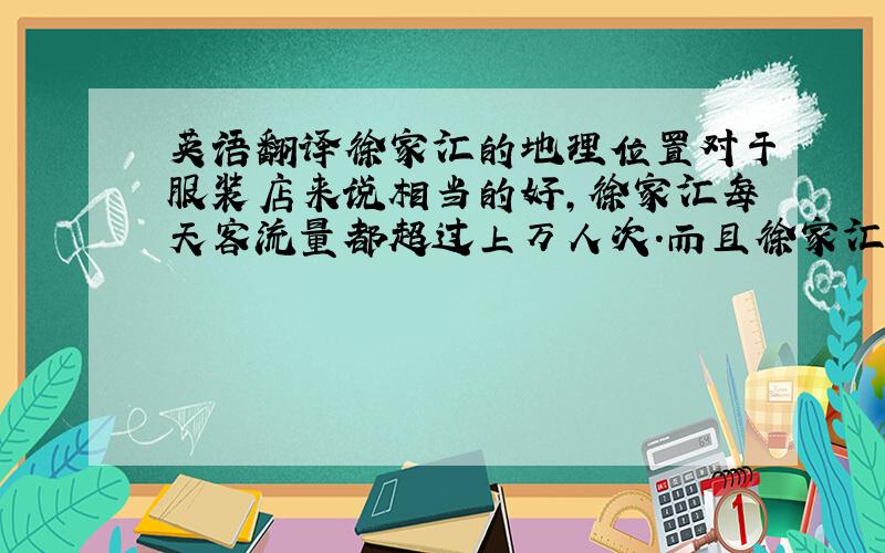 英语翻译徐家汇的地理位置对于服装店来说相当的好,徐家汇每天客流量都超过上万人次.而且徐家汇在上海是属于中高档水平的消费中