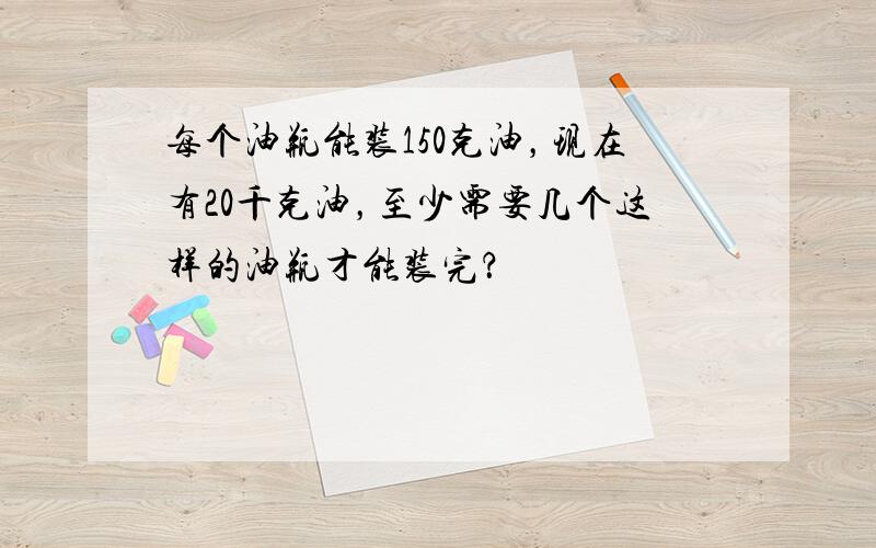 每个油瓶能装150克油，现在有20千克油，至少需要几个这样的油瓶才能装完？