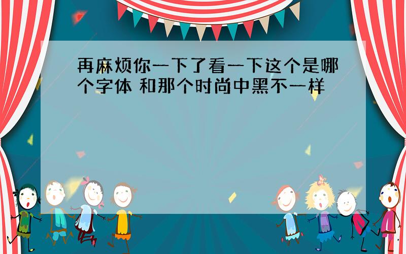 再麻烦你一下了看一下这个是哪个字体 和那个时尚中黑不一样