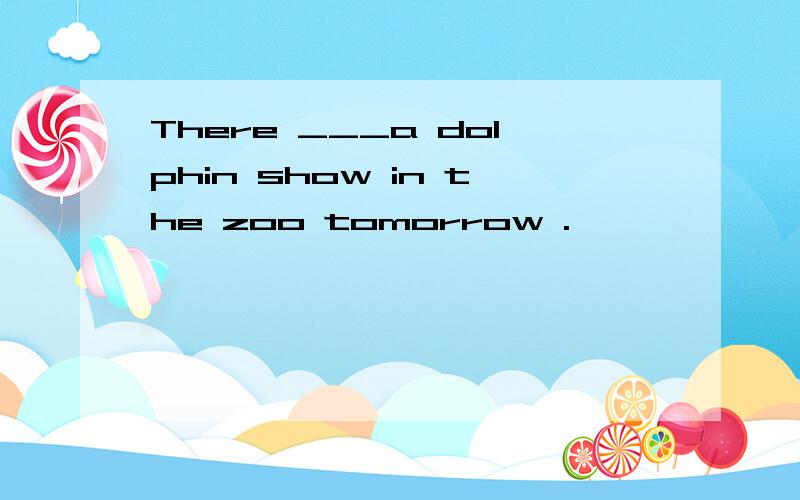 There ___a dolphin show in the zoo tomorrow .