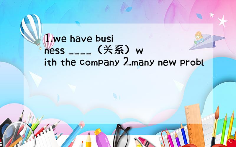 1.we have business ____（关系）with the company 2.many new probl