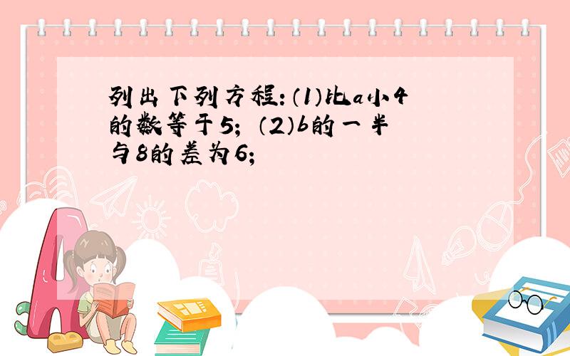 列出下列方程：（1）比a小4的数等于5； （2）b的一半与8的差为6；