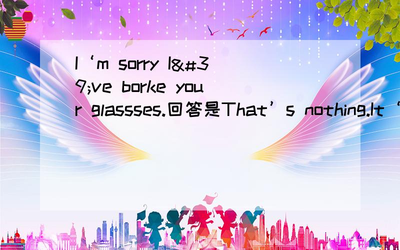 I‘m sorry I've borke your glassses.回答是That’s nothing.It‘