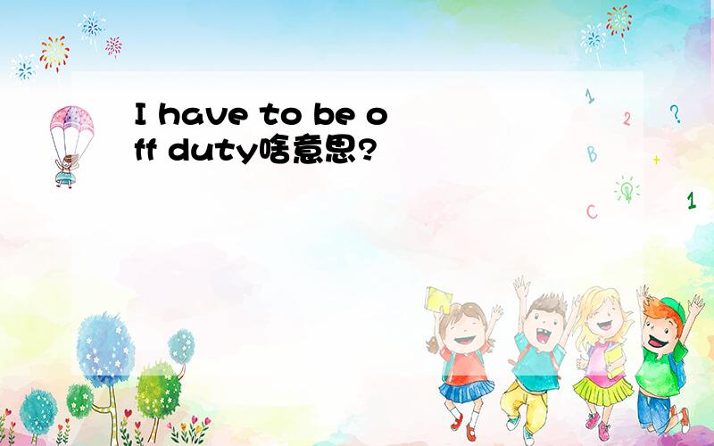 I have to be off duty啥意思?