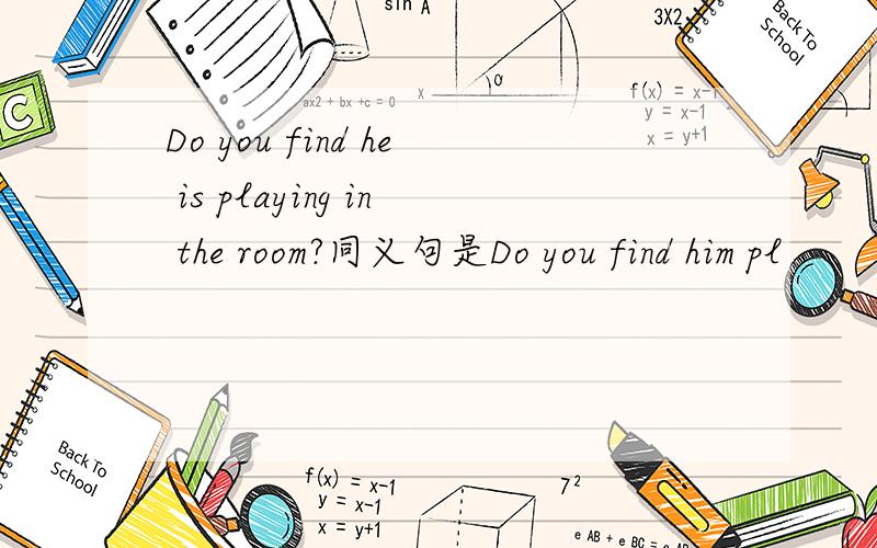 Do you find he is playing in the room?同义句是Do you find him pl