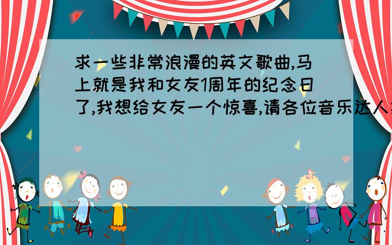 求一些非常浪漫的英文歌曲,马上就是我和女友1周年的纪念日了,我想给女友一个惊喜,请各位音乐达人推荐一些浪漫的英文歌曲,适