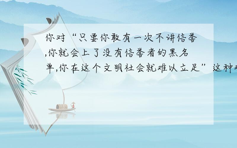 你对“只要你敢有一次不讲信誉,你就会上了没有信誉者的黑名单,你在这个文明社会就难以立足”这种观点是否认同,请简要谈谈你的