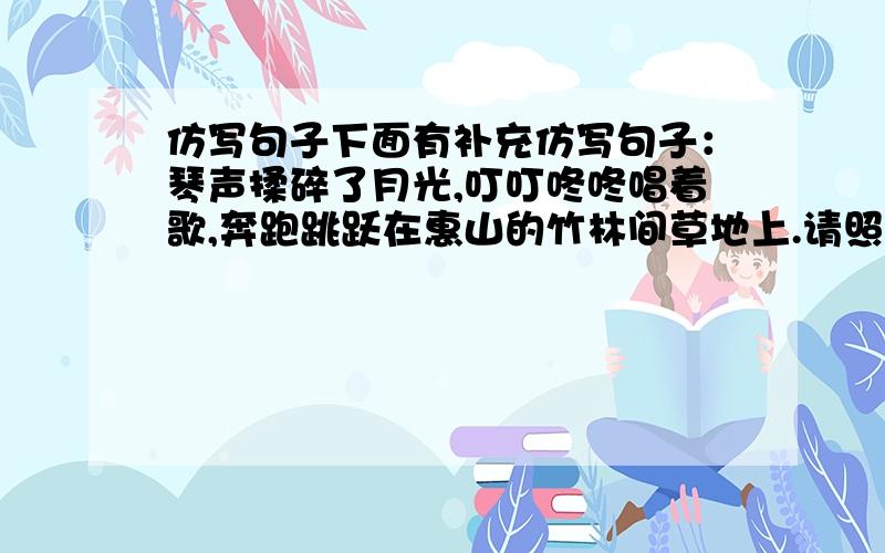 仿写句子下面有补充仿写句子：琴声揉碎了月光,叮叮咚咚唱着歌,奔跑跳跃在惠山的竹林间草地上.请照这句仿写,要生动形象,