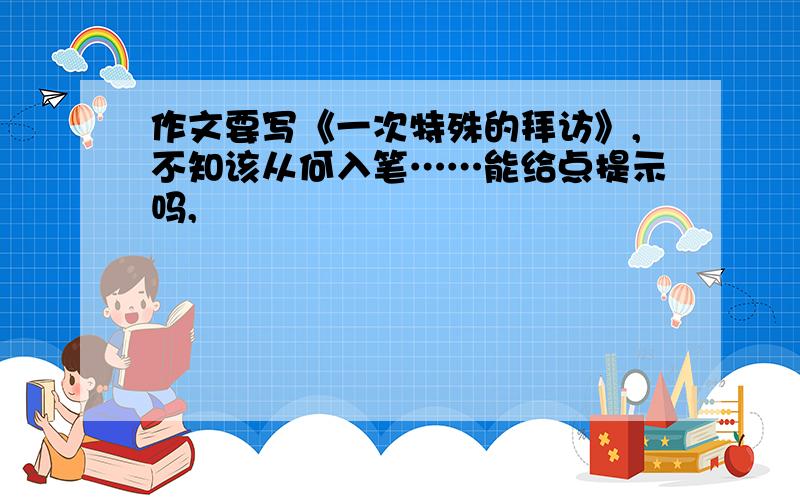 作文要写《一次特殊的拜访》,不知该从何入笔……能给点提示吗,