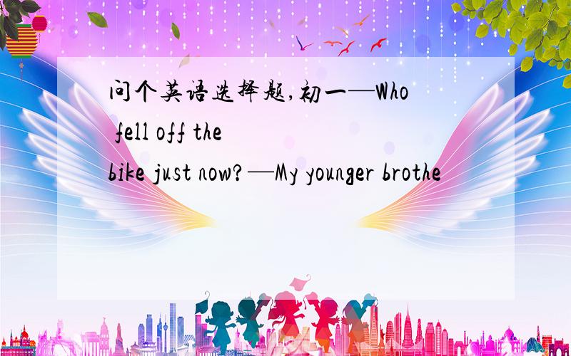 问个英语选择题,初一—Who fell off the bike just now?—My younger brothe