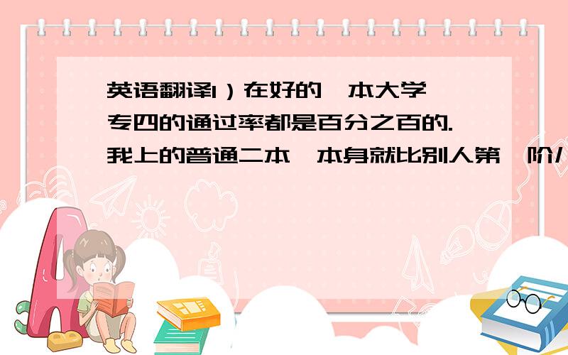 英语翻译1）在好的一本大学,专四的通过率都是百分之百的.我上的普通二本,本身就比别人第一阶儿,更应该努力.2）载着耳机,