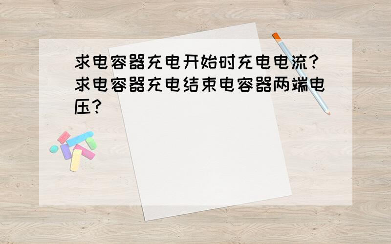 求电容器充电开始时充电电流?求电容器充电结束电容器两端电压?