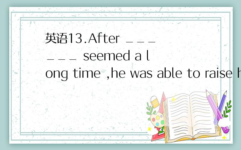 英语13.After ______ seemed a long time ,he was able to raise h