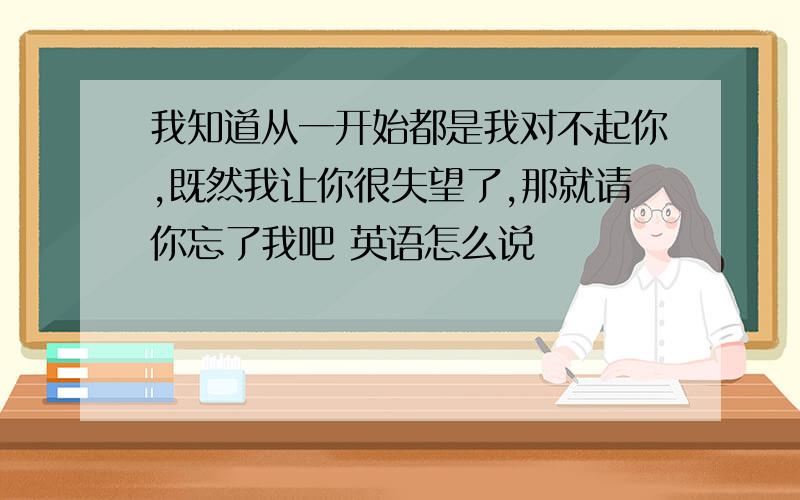 我知道从一开始都是我对不起你,既然我让你很失望了,那就请你忘了我吧 英语怎么说