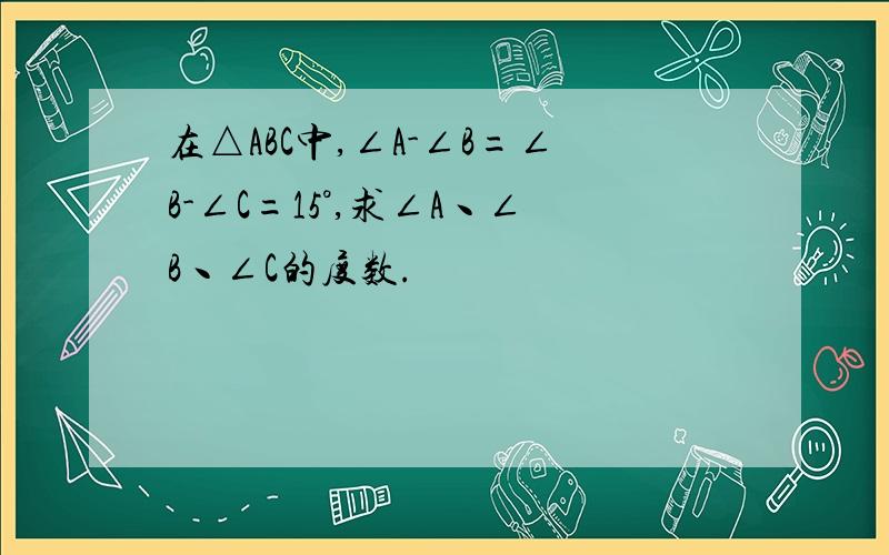 在△ABC中,∠A-∠B=∠B-∠C=15°,求∠A丶∠B丶∠C的度数.