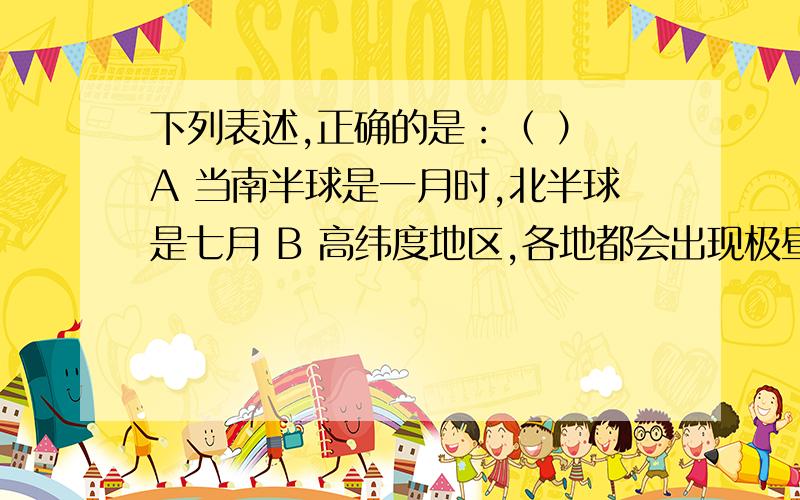 下列表述,正确的是：（ ） A 当南半球是一月时,北半球是七月 B 高纬度地区,各地都会出现极昼极夜现象 C