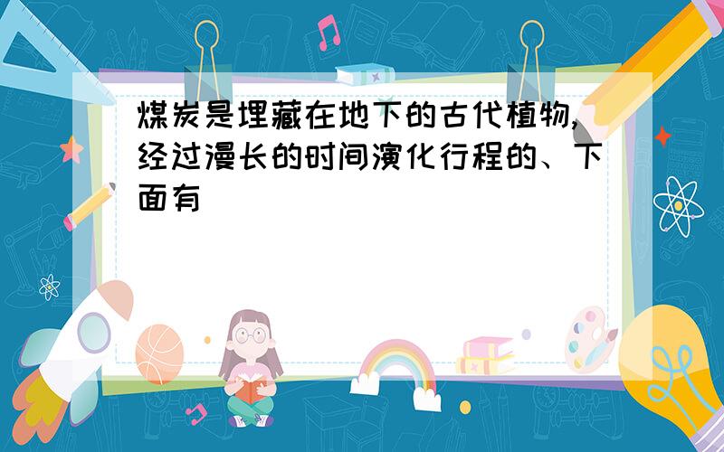 煤炭是埋藏在地下的古代植物,经过漫长的时间演化行程的、下面有||